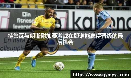 特鲁瓦与朗斯附加赛激战在即谁能赢得晋级的最后机会